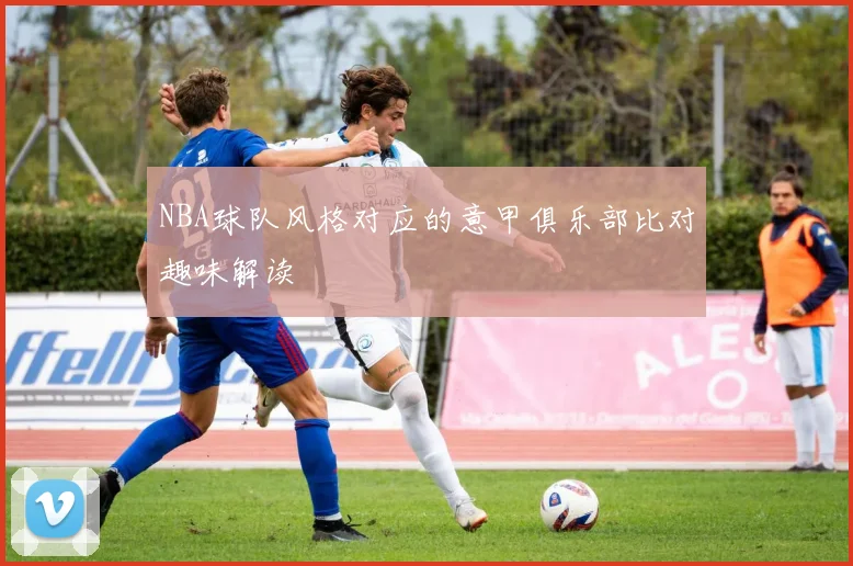 NBA球队风格对应的意甲俱乐部比对趣味解读