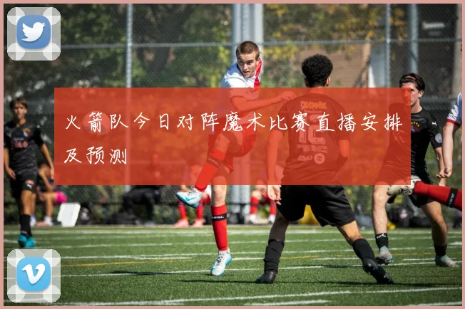 火箭队今日对阵魔术比赛直播安排及预测